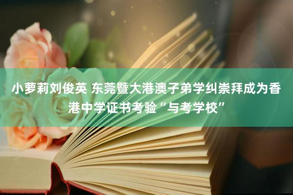 小萝莉刘俊英 东莞暨大港澳子弟学纠崇拜成为香港中学证书考验“与考学校”