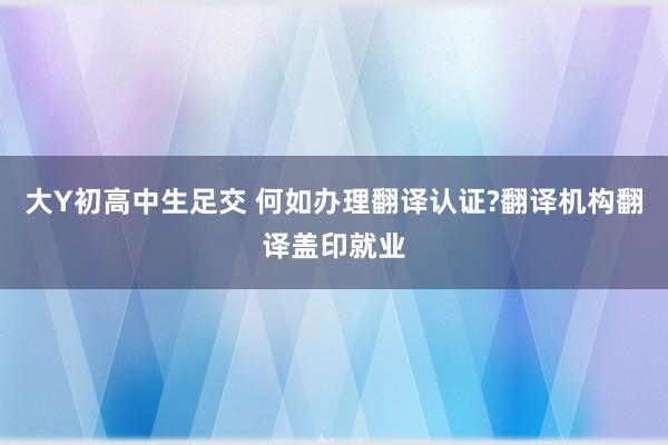 大Y初高中生足交 何如办理翻译认证?翻译机构翻译盖印就业