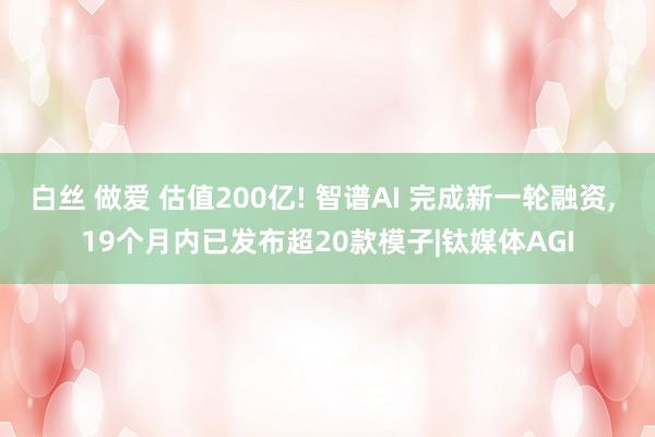 白丝 做爱 估值200亿! 智谱AI 完成新一轮融资， 19个月内已发布超20款模子|钛媒体AGI