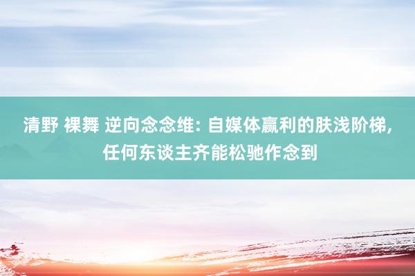 清野 裸舞 逆向念念维: 自媒体赢利的肤浅阶梯， 任何东谈主齐能松驰作念到