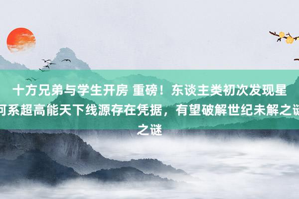 十方兄弟与学生开房 重磅！东谈主类初次发现星河系超高能天下线源存在凭据，有望破解世纪未解之谜