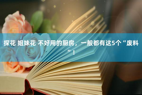 探花 姐妹花 不好用的厨房，一般都有这5个“废料”！