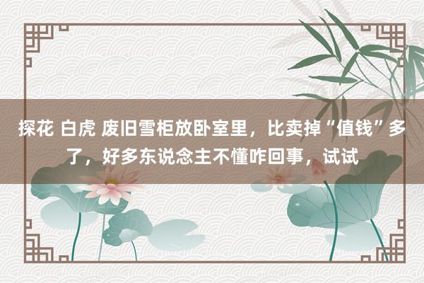 探花 白虎 废旧雪柜放卧室里，比卖掉“值钱”多了，好多东说念主不懂咋回事，试试