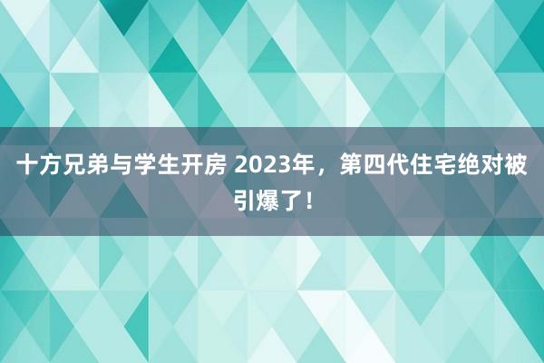 十方兄弟与学生开房 2023年，第四代住宅绝对被引爆了！