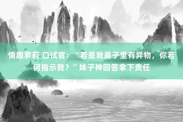 情趣萝莉 口试官：“若是我鼻子里有异物，你若何指示我？”妹子神回答拿下责任