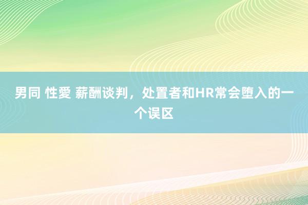 男同 性愛 薪酬谈判，处置者和HR常会堕入的一个误区