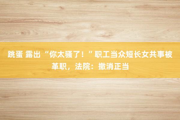 跳蛋 露出 “你太骚了！”职工当众短长女共事被革职，法院：撤消正当