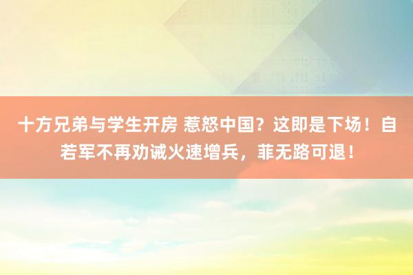 十方兄弟与学生开房 惹怒中国？这即是下场！自若军不再劝诫火速增兵，菲无路可退！