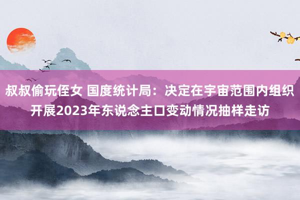 叔叔偷玩侄女 国度统计局：决定在宇宙范围内组织开展2023年东说念主口变动情况抽样走访