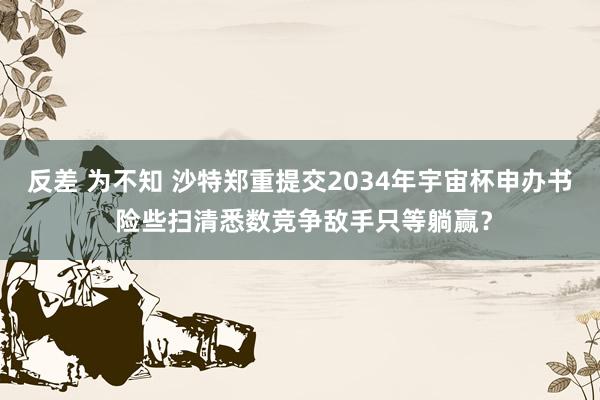 反差 为不知 沙特郑重提交2034年宇宙杯申办书 险些扫清悉数竞争敌手只等躺赢？