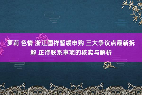 萝莉 色情 浙江国祥暂缓申购 三大争议点最新拆解 正待联系事项的核实与解析