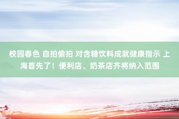 校园春色 自拍偷拍 对含糖饮料成就健康指示 上海首先了！便利店、奶茶店齐将纳入范围