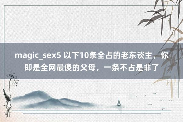 magic_sex5 以下10条全占的老东谈主，你即是全网最傻的父母，一条不占是非了