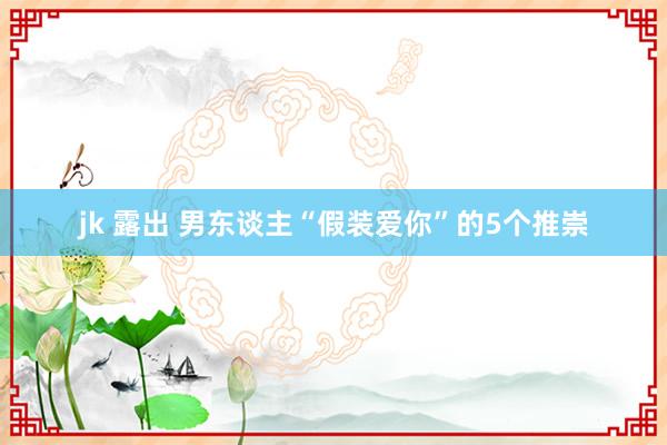 jk 露出 男东谈主“假装爱你”的5个推崇