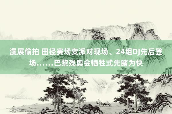 漫展偷拍 田径赛场变派对现场、24组DJ先后登场……巴黎残奥会牺牲式先睹为快