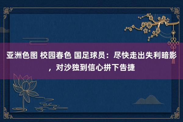 亚洲色图 校园春色 国足球员：尽快走出失利暗影，对沙独到信心拼下告捷