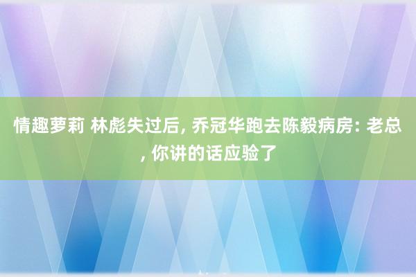 情趣萝莉 林彪失过后， 乔冠华跑去陈毅病房: 老总， 你讲的话应验了