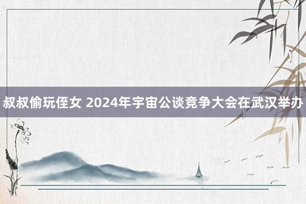 叔叔偷玩侄女 2024年宇宙公谈竞争大会在武汉举办