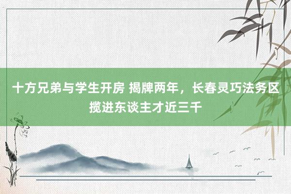 十方兄弟与学生开房 揭牌两年，长春灵巧法务区揽进东谈主才近三千