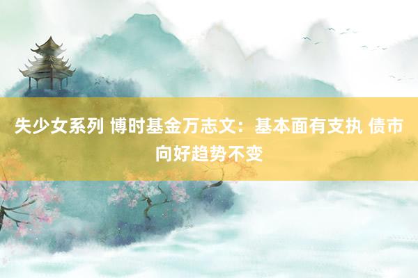 失少女系列 博时基金万志文：基本面有支执 债市向好趋势不变