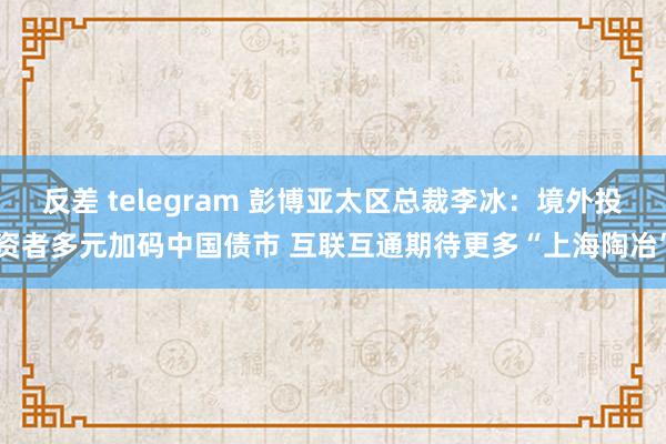 反差 telegram 彭博亚太区总裁李冰：境外投资者多元加码中国债市 互联互通期待更多“上海陶冶”