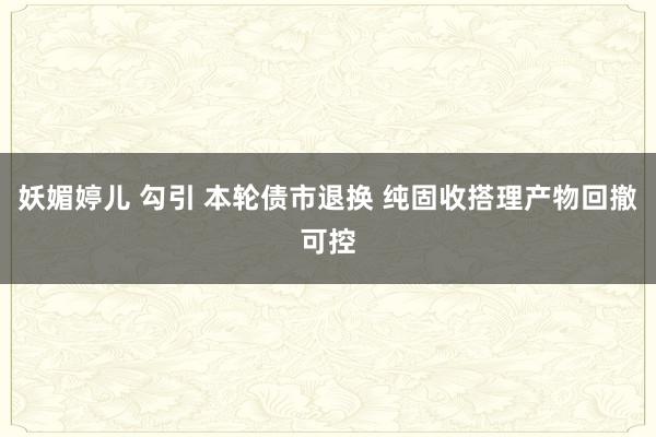 妖媚婷儿 勾引 本轮债市退换 纯固收搭理产物回撤可控