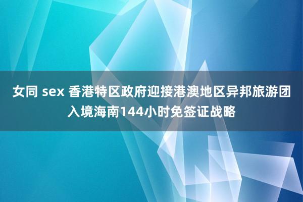 女同 sex 香港特区政府迎接港澳地区异邦旅游团入境海南144小时免签证战略