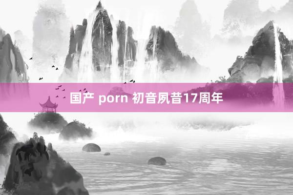 国产 porn 初音夙昔17周年