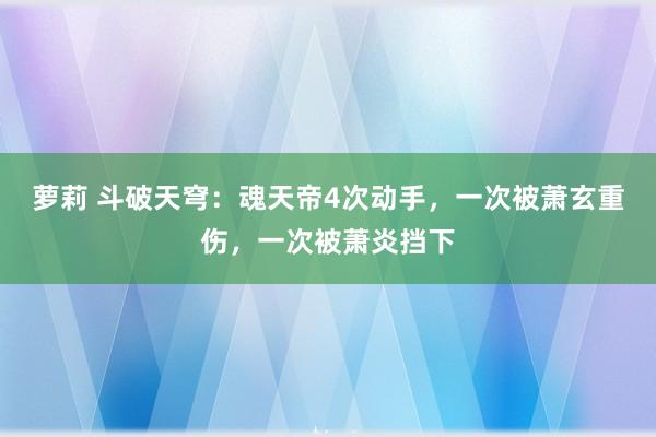 萝莉 斗破天穹：魂天帝4次动手，一次被萧玄重伤，一次被萧炎挡下