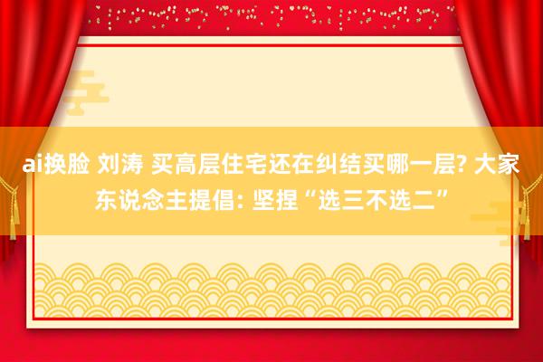 ai换脸 刘涛 买高层住宅还在纠结买哪一层? 大家东说念主提倡: 坚捏“选三不选二”