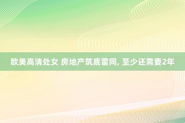 欧美高清处女 房地产筑底雷同， 至少还需要2年