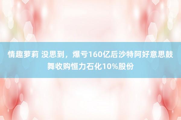 情趣萝莉 没思到，爆亏160亿后沙特阿好意思鼓舞收购恒力石化10%股份