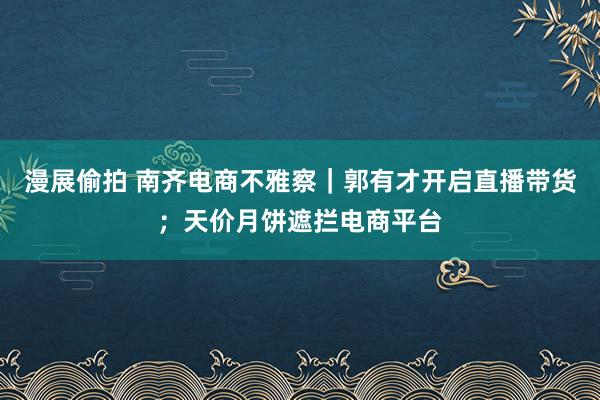 漫展偷拍 南齐电商不雅察｜郭有才开启直播带货；天价月饼遮拦电商平台