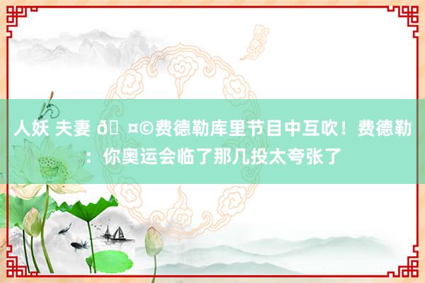 人妖 夫妻 🤩费德勒库里节目中互吹！费德勒：你奥运会临了那几投太夸张了