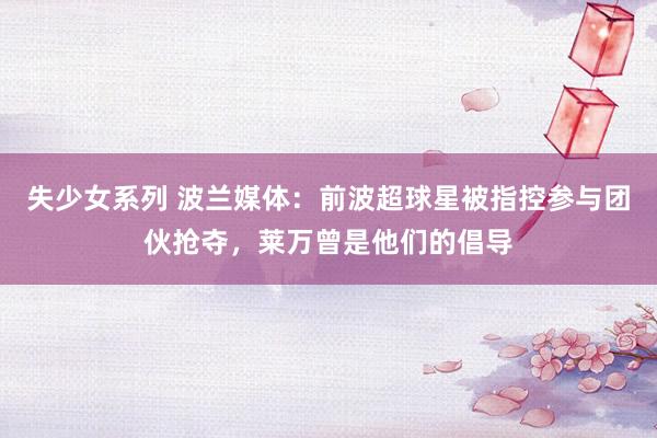 失少女系列 波兰媒体：前波超球星被指控参与团伙抢夺，莱万曾是他们的倡导