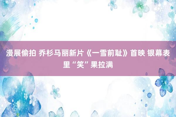 漫展偷拍 乔杉马丽新片《一雪前耻》首映 银幕表里“笑”果拉满