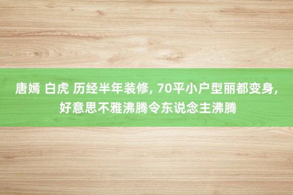 唐嫣 白虎 历经半年装修， 70平小户型丽都变身， 好意思不雅沸腾令东说念主沸腾