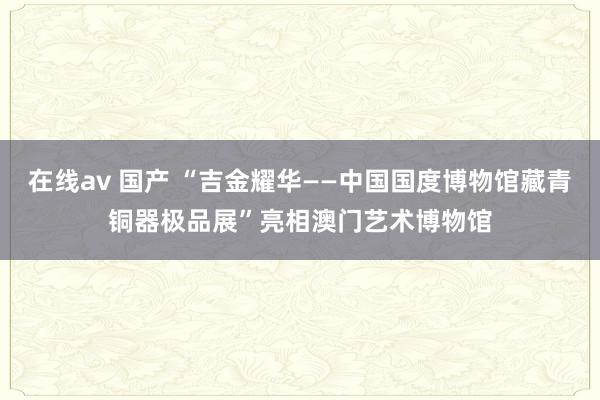 在线av 国产 “吉金耀华——中国国度博物馆藏青铜器极品展”亮相澳门艺术博物馆