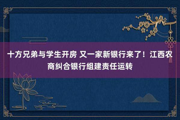 十方兄弟与学生开房 又一家新银行来了！江西农商纠合银行组建责任运转