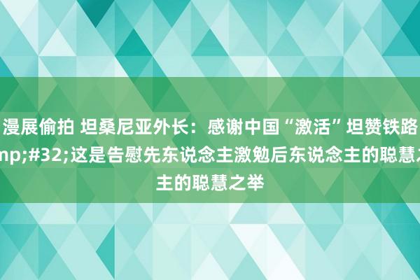 漫展偷拍 坦桑尼亚外长：感谢中国“激活”坦赞铁路&#32;这是告慰先东说念主激勉后东说念主的聪慧之举