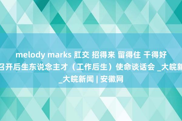 melody marks 肛交 招得来 留得住 干得好 ——合肥市召开后生东说念主才（工作后生）使命谈话会 _大皖新闻 | 安徽网