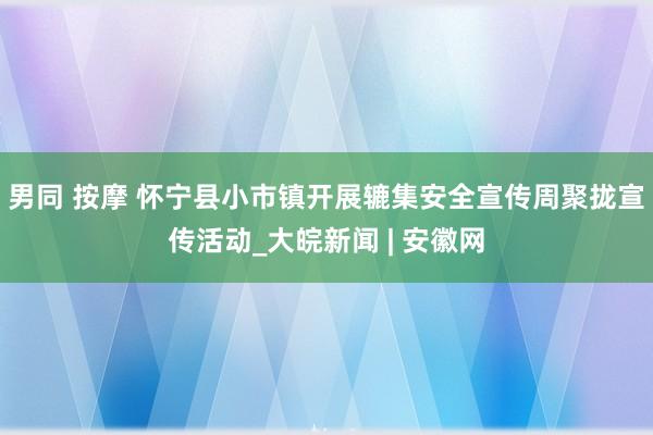 男同 按摩 怀宁县小市镇开展辘集安全宣传周聚拢宣传活动_大皖新闻 | 安徽网