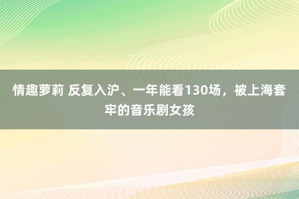 情趣萝莉 反复入沪、一年能看130场，被上海套牢的音乐剧女孩