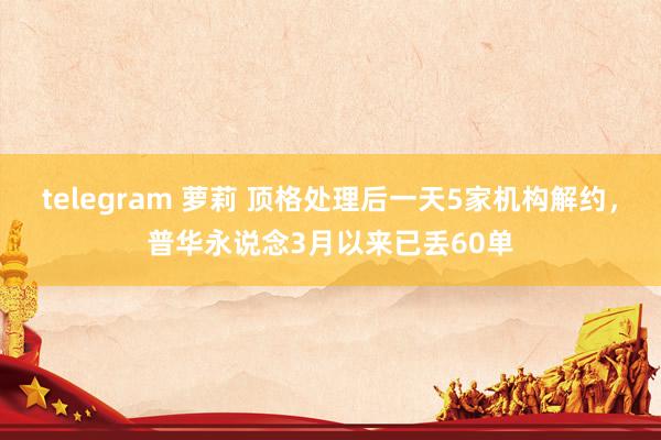 telegram 萝莉 顶格处理后一天5家机构解约，普华永说念3月以来已丢60单