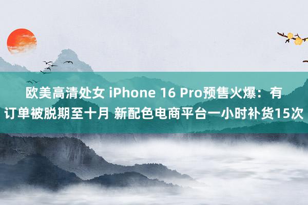 欧美高清处女 iPhone 16 Pro预售火爆：有订单被脱期至十月 新配色电商平台一小时补货15次