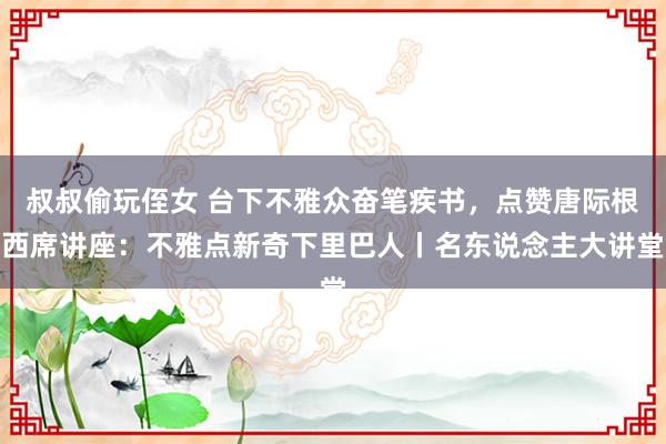 叔叔偷玩侄女 台下不雅众奋笔疾书，点赞唐际根西席讲座：不雅点新奇下里巴人丨名东说念主大讲堂