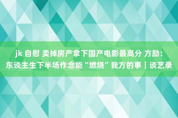 jk 自慰 卖掉房产拿下国产电影最高分 方励：东谈主生下半场作念能“燃烧”我方的事｜谈艺录