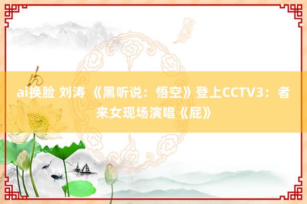 ai换脸 刘涛 《黑听说：悟空》登上CCTV3：者来女现场演唱《屁》