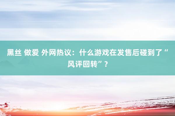 黑丝 做爱 外网热议：什么游戏在发售后碰到了“风评回转”？