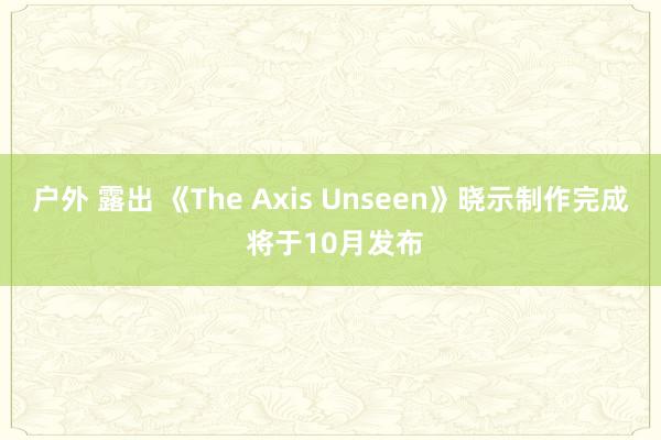 户外 露出 《The Axis Unseen》晓示制作完成 将于10月发布